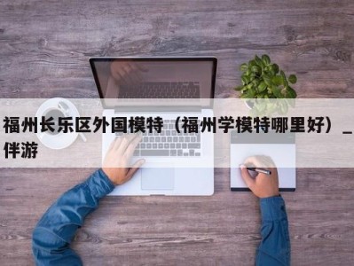 福州长乐区外国模特（福州学模特哪里好）_伴游