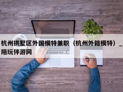 杭州拱墅区外国模特兼职（杭州外籍模特）_陪玩伴游网