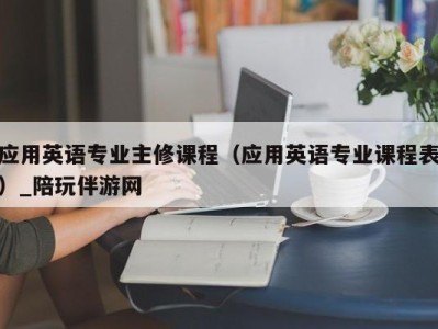 应用英语专业主修课程（应用英语专业课程表）_陪玩伴游网