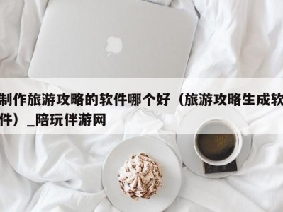 制作旅游攻略的软件哪个好（旅游攻略生成软件）_陪玩伴游网