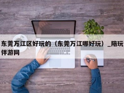 东莞万江区好玩的（东莞万江哪好玩）_陪玩伴游网