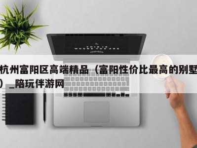 杭州富阳区高端精品（富阳性价比最高的别墅）_陪玩伴游网