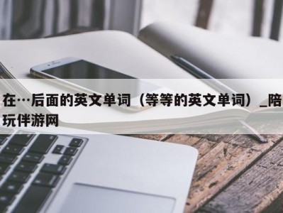 在…后面的英文单词（等等的英文单词）_陪玩伴游网