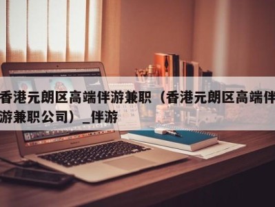 香港元朗区高端伴游兼职（香港元朗区高端伴游兼职公司）_伴游