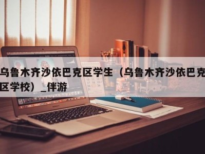 乌鲁木齐沙依巴克区学生（乌鲁木齐沙依巴克区学校）_伴游