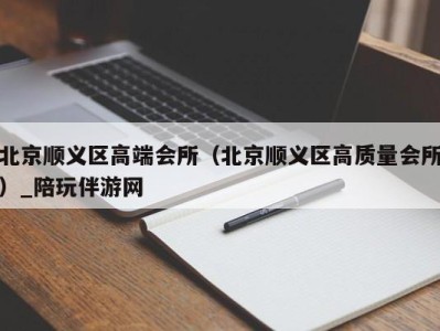 北京顺义区高端会所（北京顺义区高质量会所）_陪玩伴游网