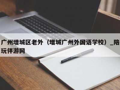 广州增城区老外（增城广州外国语学校）_陪玩伴游网