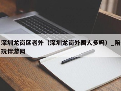 深圳龙岗区老外（深圳龙岗外国人多吗）_陪玩伴游网