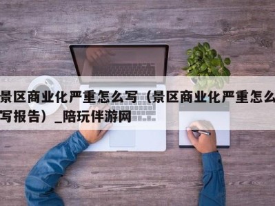 景区商业化严重怎么写（景区商业化严重怎么写报告）_陪玩伴游网