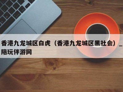 香港九龙城区白虎（香港九龙城区黑社会）_陪玩伴游网