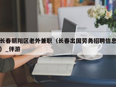 长春朝阳区老外兼职（长春出国劳务招聘信息）_伴游