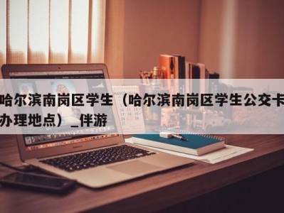 哈尔滨南岗区学生（哈尔滨南岗区学生公交卡办理地点）_伴游