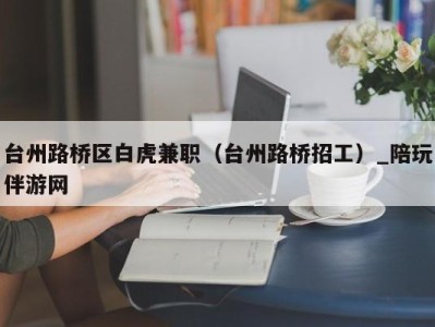 台州路桥区白虎兼职（台州路桥招工）_陪玩伴游网